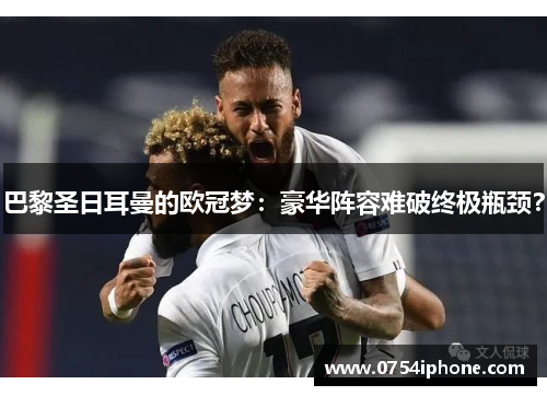 巴黎圣日耳曼的欧冠梦：豪华阵容难破终极瓶颈？