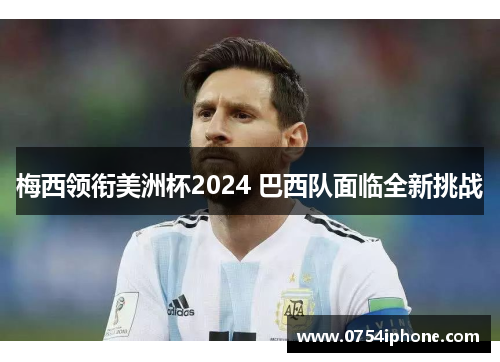 梅西领衔美洲杯2024 巴西队面临全新挑战