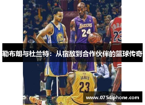 勒布朗与杜兰特：从宿敌到合作伙伴的篮球传奇