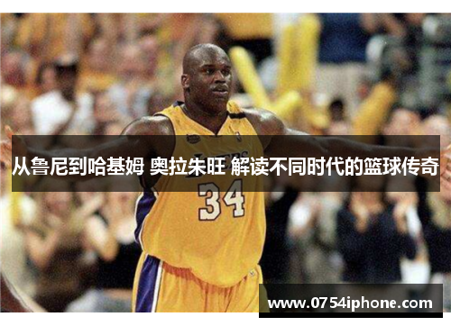 从鲁尼到哈基姆 奥拉朱旺 解读不同时代的篮球传奇