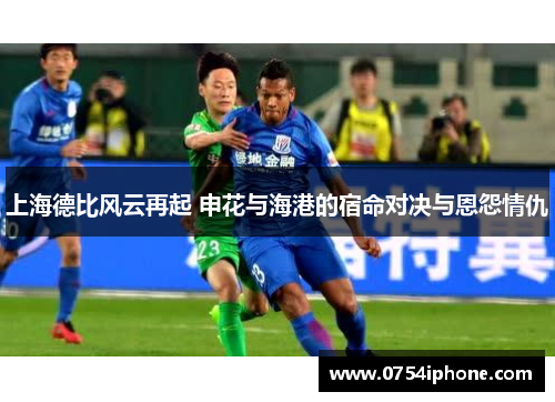 上海德比风云再起 申花与海港的宿命对决与恩怨情仇