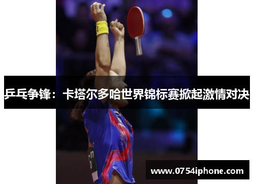 乒乓争锋：卡塔尔多哈世界锦标赛掀起激情对决