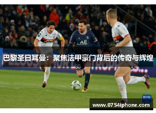 巴黎圣日耳曼：聚焦法甲豪门背后的传奇与辉煌