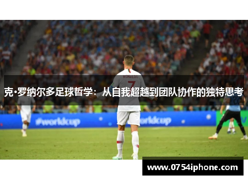 克·罗纳尔多足球哲学：从自我超越到团队协作的独特思考