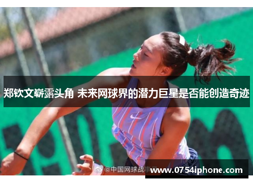 郑钦文崭露头角 未来网球界的潜力巨星是否能创造奇迹