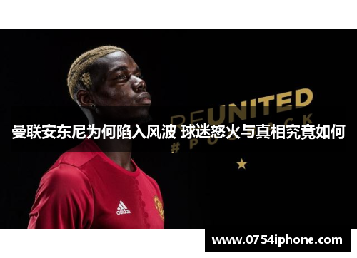 曼联安东尼为何陷入风波 球迷怒火与真相究竟如何