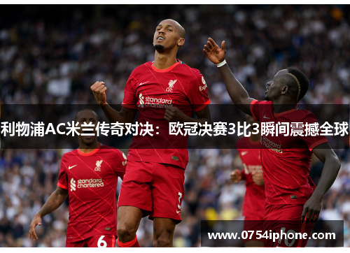 利物浦AC米兰传奇对决：欧冠决赛3比3瞬间震撼全球